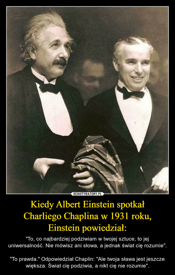 Kiedy Albert Einstein spotkałCharliego Chaplina w 1931 roku,Einstein powiedział: – "To, co najbardziej podziwiam w twojej sztuce, to jej uniwersalność. Nie mówisz ani słowa, a jednak świat cię rozumie"."To prawda." Odpowiedział Chaplin: "Ale twoja sława jest jeszcze większa. Świat cię podziwia, a nikt cię nie rozumie". 