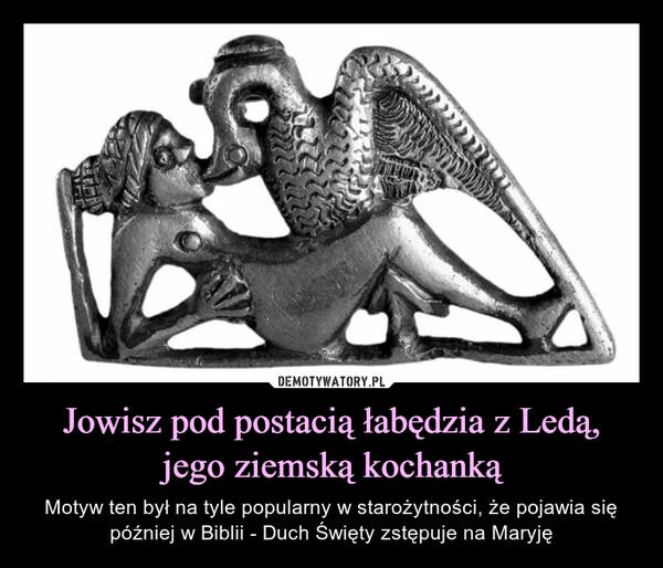 Jowisz pod postacią łabędzia z Ledą, jego ziemską kochanką – Motyw ten był na tyle popularny w starożytności, że pojawia się później w Biblii - Duch Święty zstępuje na Maryję ab