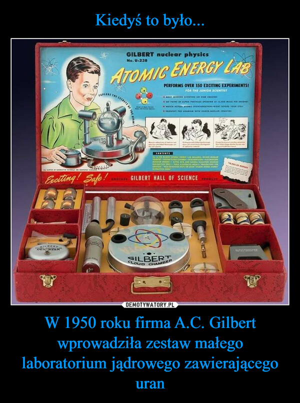 W 1950 roku firma A.C. Gilbert wprowadziła zestaw małego laboratorium jądrowego zawierającego uran –  AExciting! Safe!"DRITIZENGILBERT nuclear physicsNo. U-238ATOMIC ENERGY LABORCHESSECRETS OF THE ATOMIPERFORMS OVER 150 EXCITING EXPERIMENTS!FOR THE JUNIOR SCIENTISTMOS MODERN SCIENTE ET EVER CLAE PATRE OF ALPHA PARTICLES SPEEDING AT 12,500 MILES PER SECONDYWATCH ACTUAL ATOMIC DISINTEGRATION-EIGHT BEFORE YOUR TPROSPECT FOR URANIUM WITH OSTE.MULLER.COUNTERCONTENTEA LA INCLUSE GENEL MONEYCOUR CHANCHULLE ALTRA BITA ANIT GARON entAUSTRATIONSSTOR ANYSWOTHER GILBERT HALL OF SCIENCE PRODUCTOCLOUD CHAMBERSILBERT56.346.00 SesCONDA