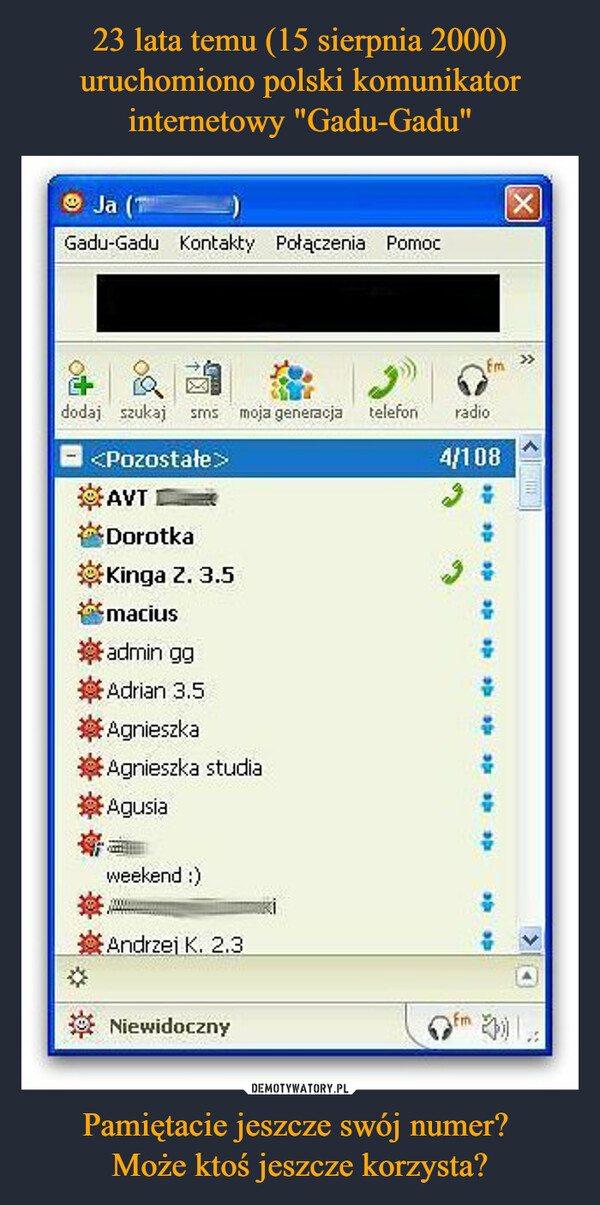 Pamiętacie jeszcze swój numer? Może ktoś jeszcze korzysta? –  Ja (1Gadu-Gadu Kontakty Połączenia Pomocdodaj szukaj sms moja generacja telefon<Pozostałe>AVTDorotkaKinga Z. 3.5macius.嶽admin ggAdrian 3.5AgnieszkaAgnieszka studiaAgusiaweekend :)Andrzej K. 2.3NiewidocznyFmradio4/108fmal100ROde do deafa40X<