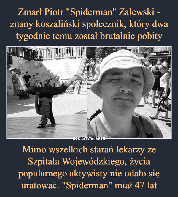 Zmarł Piotr "Spiderman" Zalewski - znany koszaliński społecznik, który dwa tygodnie temu został brutalnie pobity Mimo wszelkich starań lekarzy ze Szpitala Wojewódzkiego, życia popularnego aktywisty nie udało się uratować. "Spiderman" miał 47 lat