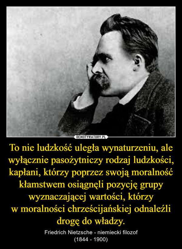 To nie ludzkość uległa wynaturzeniu, ale wyłącznie pasożytniczy rodzaj ludzkości, kapłani, którzy poprzez swoją moralność kłamstwem osiągnęli pozycję grupy wyznaczającej wartości, którzy w moralności chrześcijańskiej odnaleźli drogę do władzy. – Friedrich Nietzsche - niemiecki filozof(1844 - 1900) 