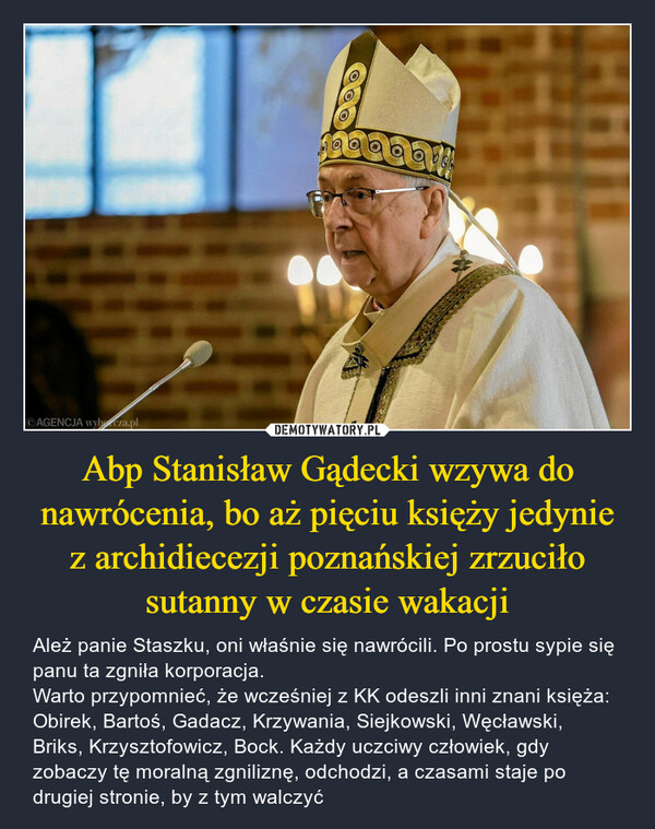 Abp Stanisław Gądecki wzywa do nawrócenia, bo aż pięciu księży jedynie z archidiecezji poznańskiej zrzuciło sutanny w czasie wakacji – Ależ panie Staszku, oni właśnie się nawrócili. Po prostu sypie się panu ta zgniła korporacja.Warto przypomnieć, że wcześniej z KK odeszli inni znani księża: Obirek, Bartoś, Gadacz, Krzywania, Siejkowski, Węcławski, Briks, Krzysztofowicz, Bock. Każdy uczciwy człowiek, gdy zobaczy tę moralną zgniliznę, odchodzi, a czasami staje po drugiej stronie, by z tym walczyć AGENCJA wyborcza.plCOOO