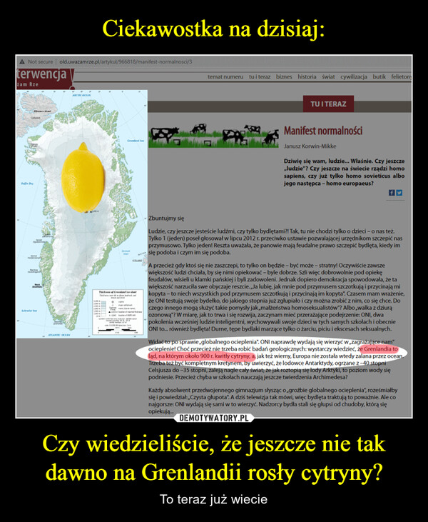 Czy wiedzieliście, że jeszcze nie tak dawno na Grenlandii rosły cytryny? – To teraz już wiecie A Not secure | old.uwazamrze.pl/artykul/966818/manifest-normalnosci/3terwencjażam Rze10CANADAEllesmere IslandGomJulBaffin BaySimChoissonsMariSchofarastMauk(GodthabPassengLabrador Sea12Oames!ATLANTIC OCEANARCTIC OCEAN120291205Te1.000-102580-2.00010001.5801.00010DeLGreenland SeeStatThickness of Greenland Ice sheetThe10 hoe bedrock andleveljentOamenisha1.205 in location of m+ GSP location of CCONSa n-ªcara mendian W1:500pca 2ICELAND40910AC30030temat numeru tu i teraz biznes historia świat cywilizacja butik felietonyTU I TERAZManifest normalnościJanusz Korwin-MikkeDziwię się wam, ludzie... Właśnie. Czy jeszcze,,ludzie"? Czy jeszcze na świecie rządzi homosapiens, czy już tylko homo sovieticus albojego następca - homo europaeus?Zbuntujmy sięLudzie, czy jeszcze jesteście ludźmi, czy tylko bydlętami?! Tak, tu nie chodzi tylko o dzieci - o nas też.Tylko 1 (jeden) poseł głosował w lipcu 2012 r. przeciwko ustawie pozwalającej urzędnikom szczepić nasprzymusowo. Tylko jeden! Reszta uważała, że panowie mają feudalne prawo szczepić bydlęta, kiedy imsię podoba i czym im się podoba.A przecież gdy ktoś się nie zaszczepi, to tylko on będzie - być może - stratny! Oczywiście zawszewiększość ludzi chciała, by się nimi opiekować - byle dobrze. Szli więc dobrowolnie pod opiekęfeudałów, wisieli u klamki pańskiej i byli zadowoleni. Jednak dopiero demokracja spowodowała, że tawiększość narzuciła swe obyczaje reszcie. „Ja lubię, jak mnie pod przymusem szczotkują i przycinają mikopyta - to niech wszystkich pod przymusem szczotkują i przycinają im kopyta". Czasem mam wrażenie,że ONI testują swoje bydełko, do jakiego stopnia już zgłupiało i czy można zrobić z nim, co się chce. Doczego innego mogą służyć takie pomysły jak „małżeństwa homoseksualistów"? Albo ,walka z dziurąozonową"? W miarę, jak to trwa i się rozwija, zaczynam mieć przerażające podejrzenie: ONI, dwapokolenia wcześniej ludzie inteligentni, wychowywali swoje dzieci w tych samych szkołach i obecnieONI to... również bydlęta! Durne, tępe bydlaki marzące tylko o żarciu, piciu i ekscesach seksualnych.Widać to po sprawie,globalnego ocieplenia". ONI naprawdę wydają się wierzyć w zagrażające nam"ocieplenie! Choć przecież nie trzeba robić badań geologicznych: wystarczy wiedzieć, że Grenlandia toląd, na którym około 900 r. kwitły cytryny, a, jak też wiemy, Europa nie została wtedy zalana przez ocean.Trzeba też być kompletnym kretynem, by uwierzyć, że lodowce Antarktydy, ogrzane z-40 stopniCelsjusza do -35 stopni, zaleją nagle cały świat; że jak roztopią się lody Arktyki, to poziom wody siępodniesie. Przecież chyba w szkołach nauczają jeszcze twierdzenia Archimedesa?Każdy absolwent przedwojennego gimnazjum słysząc o ,,groźbie globalnego ocieplenia", roześmiałbysię i powiedział:,,Czysta głupota". A dziś telewizja tak mówi, więc bydlęta traktują to poważnie. Ale conajgorsze: ONI wydają się sami w to wierzyć. Nadzorcy bydła stali się głupsi od chudoby, którą sięopiekują...