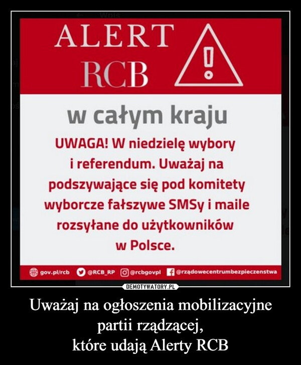 Uważaj na ogłoszenia mobilizacyjnepartii rządzącej,które udają Alerty RCB –  ALERTRCBDOw całym krajuUWAGA! W niedzielę wyboryi referendum. Uważaj napodszywające się pod komitetywyborcze fałszywe SMSy i mailerozsyłane do użytkownikóww Polsce.gov.pl/rcb @RCB RP rcbgovpl @rządowecentrumbezpieczenstwa