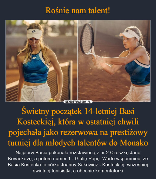 Świetny początek 14-letniej Basi Kosteckiej, która w ostatniej chwili pojechała jako rezerwowa na prestiżowy turniej dla młodych talentów do Monako – Najpierw Basia pokonała rozstawioną z nr 2 Czeszkę Janę Kovackovę, a potem numer 1 - Giulię Popę. Warto wspomnieć, że Basia Kostecka to córka Joanny Sakowicz - Kosteckiej, wcześniej świetnej tenisistki, a obecnie komentatorki 