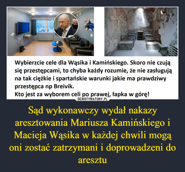 Sąd wykonawczy wydał nakazy aresztowania Mariusza Kamińskiego i Macieja Wąsika w każdej chwili mogą oni zostać zatrzymani i doprowadzeni do aresztu –  STOPLike25Wybierzcie cele dla Wąsika i Kamińskiego. Skoro nie czująsię przestępcami, to chyba każdy rozumie, że nie zasługująna tak ciężkie i spartańskie warunki jakie ma prawdziwyprzestępca np Breivik.Kto jest za wyborem celi po prawej, łapka w górę!