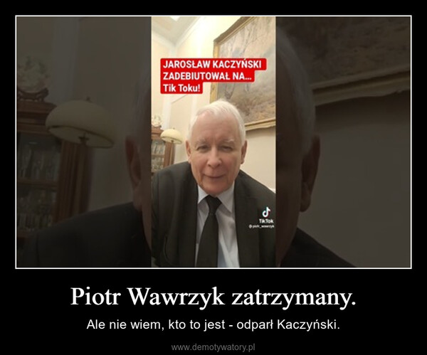 Piotr Wawrzyk zatrzymany. – Ale nie wiem, kto to jest - odparł Kaczyński. JAROSŁAW KACZYŃSKIZADEBIUTOWAŁ NA...Tik Toku!123dTATO