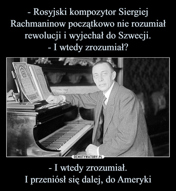 - Rosyjski kompozytor Siergiej Rachmaninow początkowo nie rozumiał rewolucji i wyjechał do Szwecji.
- I wtedy zrozumiał? - I wtedy zrozumiał.
I przeniósł się dalej, do Ameryki