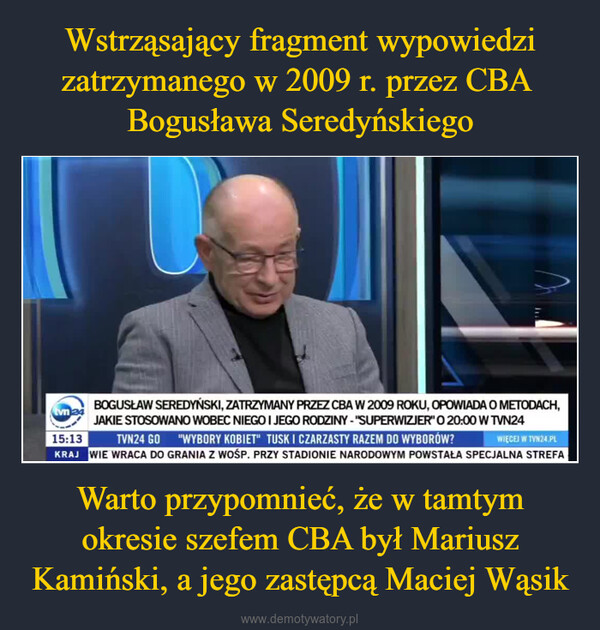 Warto przypomnieć, że w tamtym okresie szefem CBA był Mariusz Kamiński, a jego zastępcą Maciej Wąsik –  tvn24...BOGUSŁAW SEREDYŃSKI, ZATRZYMANY PRZEZ CBA W 2009 ROKU, OPOWIADA O METODACH,JAKIE STOSOWANO WOBEC NIEGO I JEGO RODZINY - "SUPERWIZJER" O 20:00 W TVN2415:13TVN24 GO "WYBORY KOBIET" TUSK I CZARZASTY RAZEM DO WYBORÓW?WIĘCEJ W TVN24.PLKRAJ WIE WRACA DO GRANIA Z WOŚP. PRZY STADIONIE NARODOWYM POWSTAŁA SPECJALNA STREFA