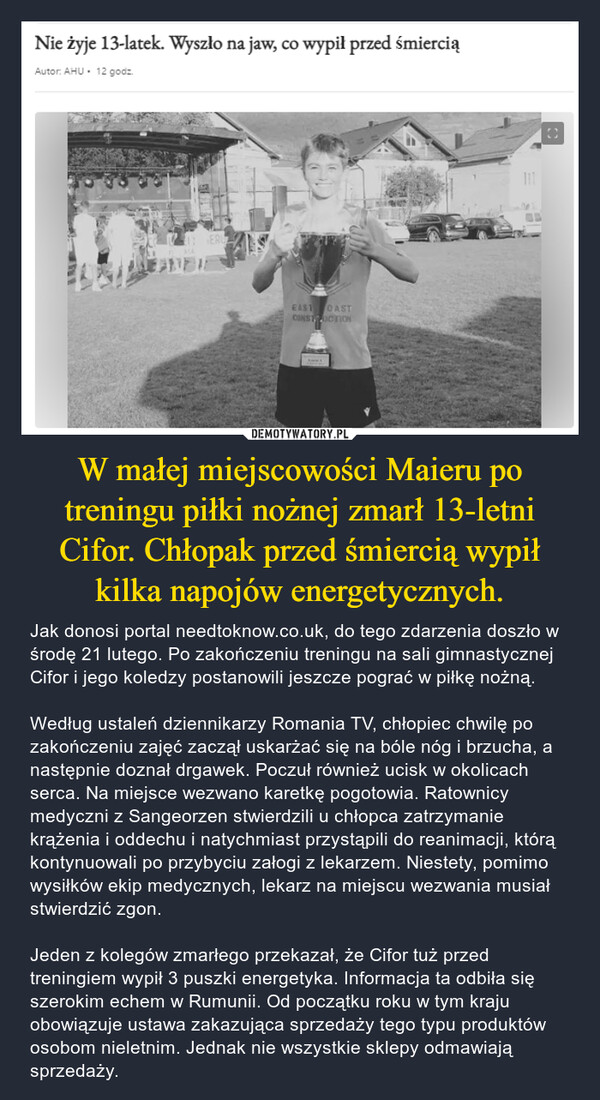 W małej miejscowości Maieru po treningu piłki nożnej zmarł 13-letni Cifor. Chłopak przed śmiercią wypił kilka napojów energetycznych. – Jak donosi portal needtoknow.co.uk, do tego zdarzenia doszło w środę 21 lutego. Po zakończeniu treningu na sali gimnastycznej Cifor i jego koledzy postanowili jeszcze pograć w piłkę nożną.Według ustaleń dziennikarzy Romania TV, chłopiec chwilę po zakończeniu zajęć zaczął uskarżać się na bóle nóg i brzucha, a następnie doznał drgawek. Poczuł również ucisk w okolicach serca. Na miejsce wezwano karetkę pogotowia. Ratownicy medyczni z Sangeorzen stwierdzili u chłopca zatrzymanie krążenia i oddechu i natychmiast przystąpili do reanimacji, którą kontynuowali po przybyciu załogi z lekarzem. Niestety, pomimo wysiłków ekip medycznych, lekarz na miejscu wezwania musiał stwierdzić zgon.Jeden z kolegów zmarłego przekazał, że Cifor tuż przed treningiem wypił 3 puszki energetyka. Informacja ta odbiła się szerokim echem w Rumunii. Od początku roku w tym kraju obowiązuje ustawa zakazująca sprzedaży tego typu produktów osobom nieletnim. Jednak nie wszystkie sklepy odmawiają sprzedaży. Nie żyje 13-latek. Wyszło na jaw, co wypił przed śmierciąAutor: AHU • 12 godz.ERUFunEAST OASTCONSTRUCTIONt111O