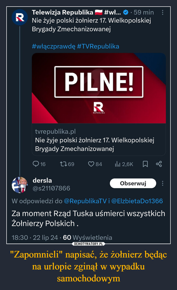 "Zapomnieli" napisać, że żołnierz będąc na urlopie zginął w wypadku samochodowym –  R•Telewizja Republika #wł... 59 minNie żyje polski żołnierz 17. WielkopolskiejBrygady Zmechanizowanej#włączprawdę #TVRepublikaPILNE!RREPUBLIKAtvrepublika.plNie żyje polski żołnierz 17. WielkopolskiejBrygady Zmechanizowanej161769dersla@s21107866842,6K ☐ObserwujW odpowiedzi do @RepublikaTV i @Elzbieta Do1366Za moment Rząd Tuska uśmierci wszystkichŻołnierzy Polskich.18:30 - 22 lip 24 - 60 Wyświetlenia