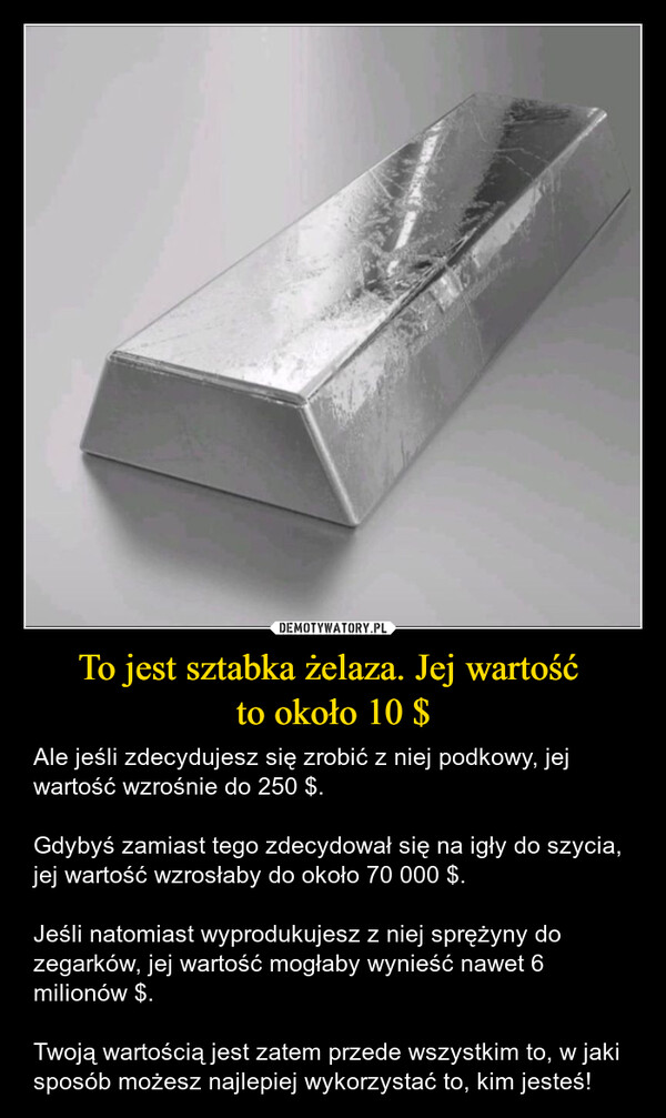 To jest sztabka żelaza. Jej wartość to około 10 $ – Ale jeśli zdecydujesz się zrobić z niej podkowy, jej wartość wzrośnie do 250 $.Gdybyś zamiast tego zdecydował się na igły do szycia, jej wartość wzrosłaby do około 70 000 $.Jeśli natomiast wyprodukujesz z niej sprężyny do zegarków, jej wartość mogłaby wynieść nawet 6 milionów $.Twoją wartością jest zatem przede wszystkim to, w jaki sposób możesz najlepiej wykorzystać to, kim jesteś! 