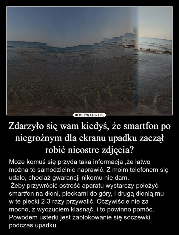 Zdarzyło się wam kiedyś, że smartfon po niegroźnym dla ekranu upadku zaczął robić nieostre zdjęcia? – Moze komuś się przyda taka informacja ,że łatwo można to samodzielnie naprawić. Z moim telefonem się udało, chociaż gwarancji nikomu nie dam. Żeby przywrócić ostrość aparatu wystarczy położyć smartfon na dłoni, pleckami do góry, i drugą dłonią mu w te plecki 2-3 razy przywalić. Oczywiście nie za mocno, z wyczuciem klasnąć, i to powinno pomóc. Powodem usterki jest zablokowanie się soczewki podczas upadku. 