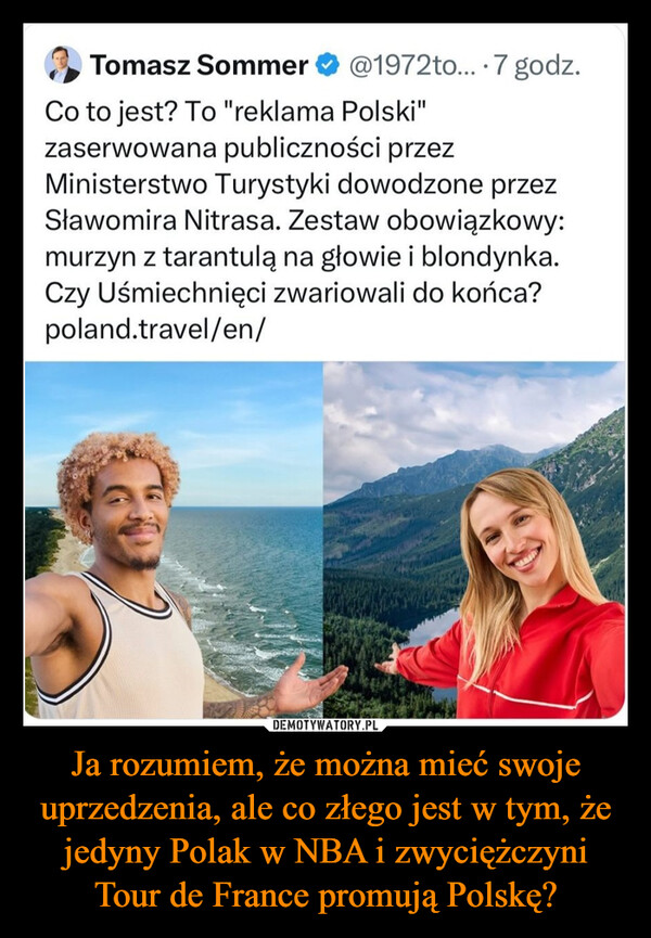 Ja rozumiem, że można mieć swoje uprzedzenia, ale co złego jest w tym, że jedyny Polak w NBA i zwyciężczyni Tour de France promują Polskę? –  Tomasz Sommer@1972to....7 godz.Co to jest? To "reklama Polski"zaserwowana publiczności przezMinisterstwo Turystyki dowodzone przezSławomira Nitrasa. Zestaw obowiązkowy:murzyn z tarantulą na głowie i blondynka.Czy Uśmiechnięci zwariowali do końca?poland.travel/en/