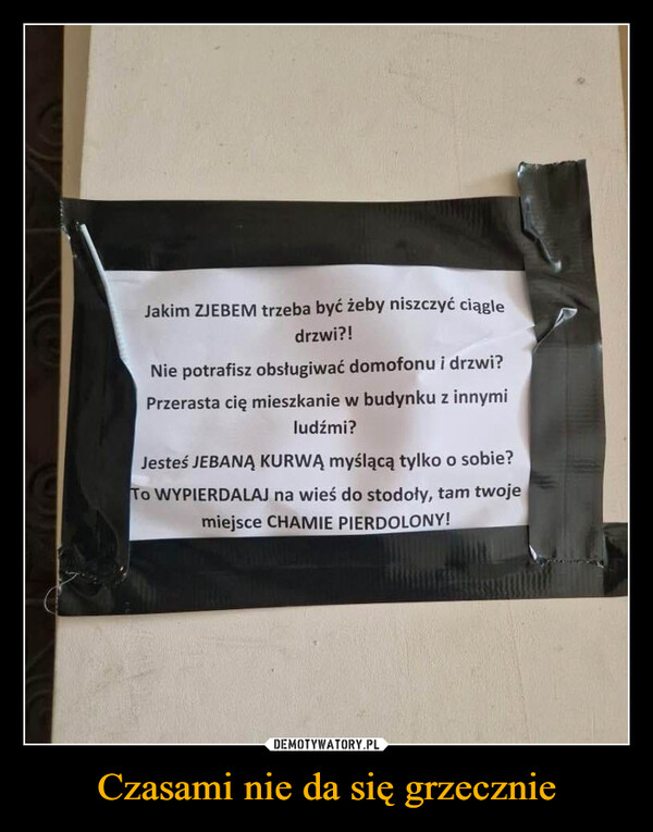 Czasami nie da się grzecznie –  Jakim ZJEBEM trzeba być żeby niszczyć ciągledrzwi?!Nie potrafisz obsługiwać domofonu i drzwi?Przerasta cię mieszkanie w budynku z innymiludźmi?Jesteś JEBANĄ KURWĄ myślącą tylko o sobie?TO WYPIERDALAJ na wieś do stodoły, tam twojemiejsce CHAMIE PIERDOLONY!