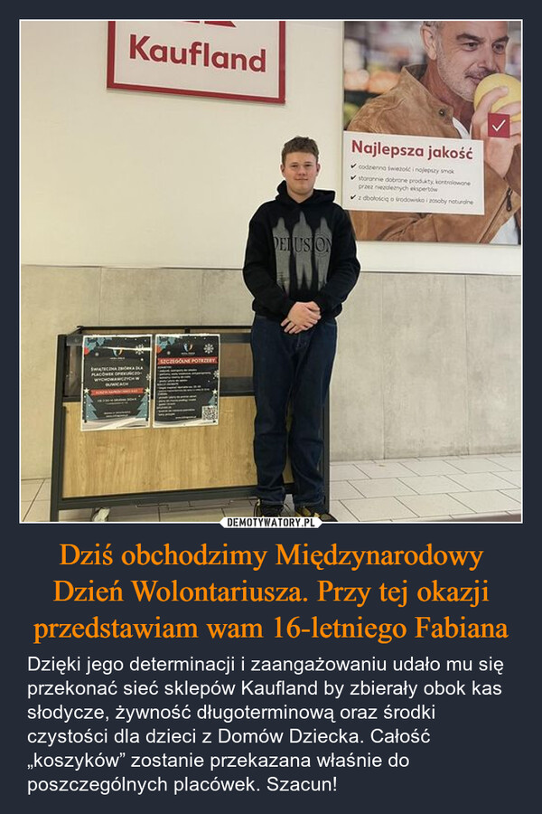 Dziś obchodzimy Międzynarodowy Dzień Wolontariusza. Przy tej okazji przedstawiam wam 16-letniego Fabiana – Dzięki jego determinacji i zaangażowaniu udało mu się przekonać sieć sklepów Kaufland by zbierały obok kas słodycze, żywność długoterminową oraz środki czystości dla dzieci z Domów Dziecka. Całość „koszyków” zostanie przekazana właśnie do poszczególnych placówek. Szacun! KauflandSTAPLACÓWWYCHOWINGSZCZEGÓLNE POTRZERYDELUSIONNajlepsza jakość✔codzienna wiezość i ngjepszy smokstoronnie dobrane produkty, kontrolowaneprzez niezależnych ekspertów✔z dbałością o środowiska i zosoby naturalne