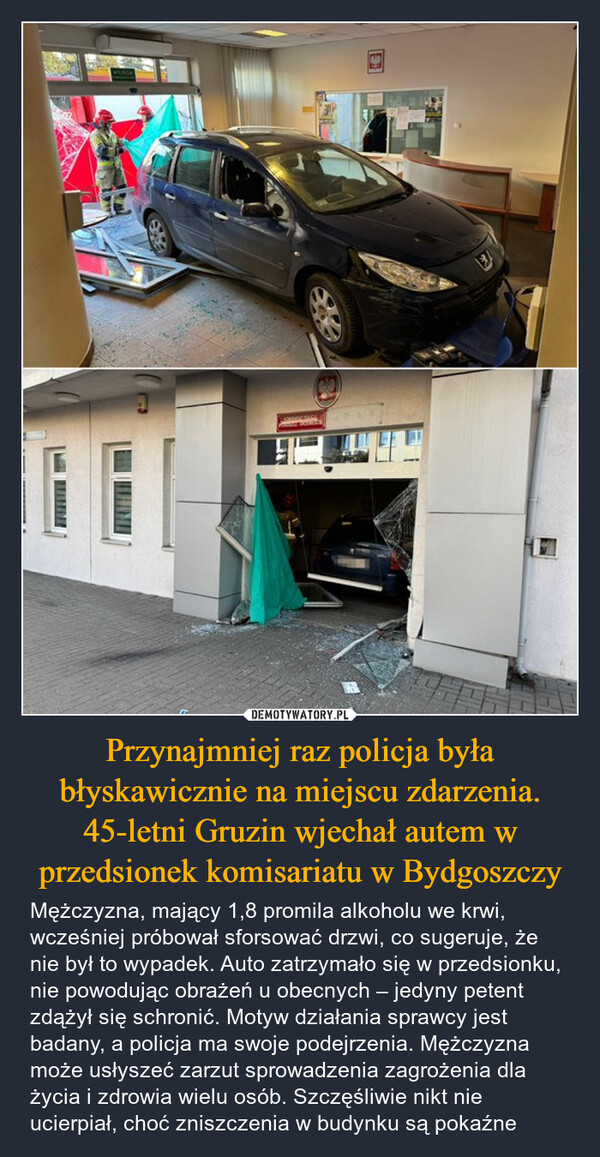 Przynajmniej raz policja była błyskawicznie na miejscu zdarzenia. 45-letni Gruzin wjechał autem w przedsionek komisariatu w Bydgoszczy – Mężczyzna, mający 1,8 promila alkoholu we krwi, wcześniej próbował sforsować drzwi, co sugeruje, że nie był to wypadek. Auto zatrzymało się w przedsionku, nie powodując obrażeń u obecnych – jedyny petent zdążył się schronić. Motyw działania sprawcy jest badany, a policja ma swoje podejrzenia. Mężczyzna może usłyszeć zarzut sprowadzenia zagrożenia dla życia i zdrowia wielu osób. Szczęśliwie nikt nie ucierpiał, choć zniszczenia w budynku są pokaźne 