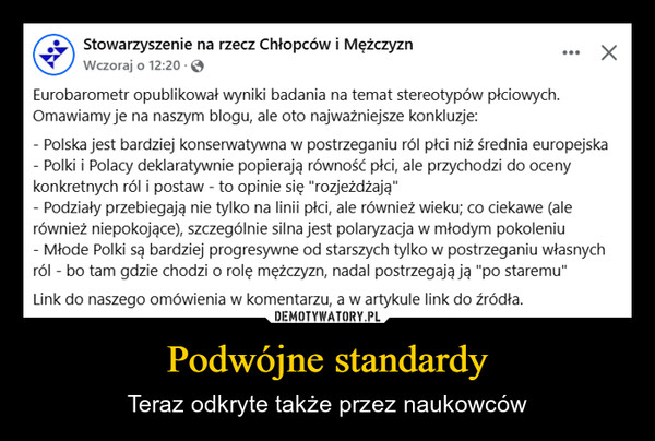 Podwójne standardy – Teraz odkryte także przez naukowców Stowarzyszenie na rzecz Chłopców i MężczyznWczoraj o 12:20.Eurobarometr opublikował wyniki badania na temat stereotypów płciowych.Omawiamy je na naszym blogu, ale oto najważniejsze konkluzje:...- Polska jest bardziej konserwatywna w postrzeganiu ról płci niż średnia europejska- Polki i Polacy deklaratywnie popierają równość płci, ale przychodzi do ocenykonkretnych ról i postaw - to opinie się "rozjeżdżają"- Podziały przebiegają nie tylko na linii płci, ale również wieku; co ciekawe (alerównież niepokojące), szczególnie silna jest polaryzacja w młodym pokoleniu- Młode Polki są bardziej progresywne od starszych tylko w postrzeganiu własnychról - bo tam gdzie chodzi o rolę mężczyzn, nadal postrzegają ją "po staremu"Link do naszego omówienia w komentarzu, a w artykule link do źródła.