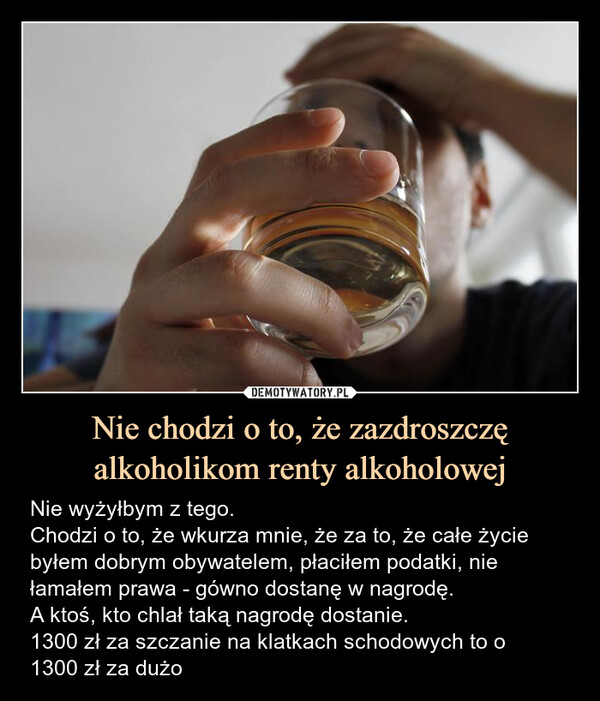 Nie chodzi o to, że zazdroszczę alkoholikom renty alkoholowej – Nie wyżyłbym z tego.Chodzi o to, że wkurza mnie, że za to, że całe życiebyłem dobrym obywatelem, płaciłem podatki, niełamałem prawa - gówno dostanę w nagrodę.A ktoś, kto chlał taką nagrodę dostanie.1300 zł za szczanie na klatkach schodowych to o1300 zł za dużo Nie wyżyłbym z tego.Chodzi o to, że wkurza mnie, że za to, że całe życiebyłem dobrym obywatelem, płaciłem podatki, niełamałem prawa - gówno dostanę w nagrodę.A ktoś, kto chlał taką nagrodę dostanie.1300 zł za szczanie na klatkach schodowych to o1300 zł za dużo