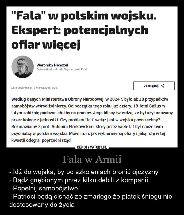 Fala w Armii – - Idź do wojska, by po szkoleniach bronić ojczyzny- Bądź gnębionym przez kilku debili z kompanii- Popełnij samobójstwo- Patrioci będą cisnąć ze zmarłego że płatek śniegu nie dostosowany do życia "Fala" w polskim wojsku.Ekspert: potencjalnychofiar więcejWeronika HenszelDziennikarka działu Wydarzenia FaktData utworzenia: 13 marca 2025, 5:30.UdostępnijWedług danych Ministerstwa Obrony Narodowej, w 2024 r. było aż 28 przypadkówsamobójstw wśród żołnierzy. Od początku tego roku już cztery. 18-letni Salius wlutym zabił się podczas służby na granicy. Jego bliscy twierdzą, że był szykanowanyprzez kolegę z jednostki. Czy problem "fali" wciąż jest w wojsku powszechny?Rozmawiamy z prof. Antonim Florkowskim, który przez wiele lat był naczelnympsychiatrą w polskim wojsku. Mówi m.in. jak wybierane są ofiary i jaką rolę w tejkwestii odegrał poprzedni rząd.