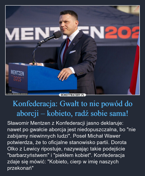 Konfederacja: Gwałt to nie powód do aborcji – kobieto, radź sobie sama! – Sławomir Mentzen z Konfederacji jasno deklaruje: nawet po gwałcie aborcja jest niedopuszczalna, bo "nie zabijamy niewinnych ludzi". Poseł Michał Wawer potwierdza, że to oficjalne stanowisko partii. Dorota Olko z Lewicy ripostuje, nazywając takie podejście "barbarzyństwem" i "piekłem kobiet". Konfederacja zdaje się mówić: "Kobieto, cierp w imię naszych przekonań" MENT EN202MENTZEN2025STACH ANTKOWIAK/REPORTER0600