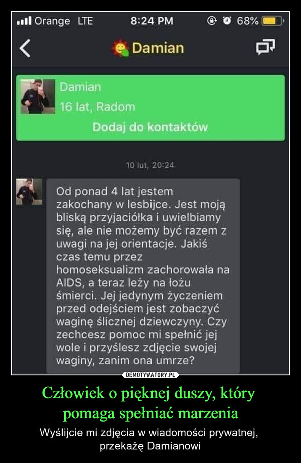 Człowiek o pięknej duszy, który pomaga spełniać marzenia – Wyślijcie mi zdjęcia w wiadomości prywatnej, przekażę Damianowi Orange LTE8:24 PM@ 68%くDamianDamian16 lat, RadomDodaj do kontaktów10 lut, 20:24Od ponad 4 lat jestemzakochany w lesbijce. Jest mojąbliską przyjaciółka i uwielbiamysię, ale nie możemy być razem zuwagi na jej orientacje. Jakiśczas temu przezhomoseksualizm zachorowała naAIDS, a teraz leży na łożuśmierci. Jej jedynym życzeniemprzed odejściem jest zobaczyćwaginę ślicznej dziewczyny. Czyzechcesz pomoc mi spełnić jejwole i przyślesz zdjęcie swojejwaginy, zanim ona umrze?