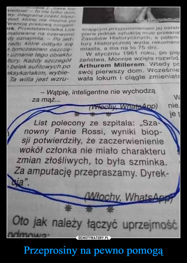 Przeprosiny na pewno pomogą –  vo toowiedział: -To nie tylko dom.wy, integralna czesc bryarood, której nie można poerencje prasową zorganiark. Przedstawicielka Losmalowane na czerwono"dy oznajmila - Po jedrady, które odbyło sięe tymczasowo oszczęo uznanie tego obiektuItury. Każdy szczegółbelek sufitowych poeksykańskim, wybie-Ta willa jest wzru--Eat Everett Collectszającym przypomnieniem jej ostatrpierw jednak sytuację musi przeanalZasobów Historycznych, a potemtury Historycznej wyda rekomendmiasta, a ma na to 75 dni.W styczniu 1961 roku, po pierżeństwa, Monroe wzięła rozwódArthurem Millerem. Wtedy pcswój pierwszy dom. Wcześniewała lokum i ciągle zmieniałaWątpię, inteligentne nie wychodząza mąż...TWłochy, WhatsApp)List polecony ze szpitala: „Sza-nowny Panie Rossi, wyniki biop-sji potwierdziły, że zaczerwienieniewokół członka nie miało charakteruzmian złośliwych, to była szminka.Za amputację przepraszamy. Dyrek-cia".Wnie.je pWłochy, WhatsAppOto jak należy łączyć uprzejmośćodmowa