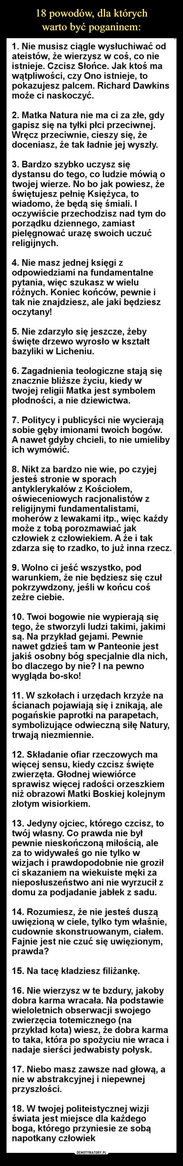  –  1. Nie musisz ciągle wysłuchiwać odateistów, że wierzysz w coś, co nieistnieje. Czcisz Słońce. Jak ktoś mawątpliwości, czy Ono istnieje, topokazujesz palcem. Richard Dawkinsmoże ci naskoczyć.2. Matka Natura nie ma ci za złe, gdygapisz się na tyłki płci przeciwnej.Wręcz przeciwnie, cieszy się, żedoceniasz, że tak ładnie jej wyszły.3. Bardzo szybko uczysz siędystansu do tego, co ludzie mówią otwojej wierze. No bo jak powiesz, żeświętujesz pełnię Księżyca, towiadomo, że będą się śmiali. Ioczywiście przechodzisz nad tym doporządku dziennego, zamiastpielęgnować urazę swoich uczućreligijnych.4. Nie masz jednej księgi zodpowiedziami na fundamentalnepytania, więc szukasz w wieluróżnych. Koniec końców, pewnie itak nie znajdziesz, ale jaki będzieszoczytany!5. Nie zdarzyło się jeszcze, żebyświęte drzewo wyrosło w kształtbazyliki w Licheniu.6. Zagadnienia teologiczne stają sięznacznie bliższe życiu, kiedy wtwojej religii Matka jest symbolempłodności, a nie dziewictwa.7. Politycy i publicyści nie wycierająsobie gęby imionami twoich bogów.A nawet gdyby chcieli, to nie umielibyich wymówić.8. Nikt za bardzo nie wie, po czyjejjesteś stronie w sporachantyklerykałów z Kościołem,oświeceniowych racjonalistów zreligijnymi fundamentalistami,moherów z lewakami itp., więc każdymoże z tobą porozmawiać jakczłowiek z człowiekiem. A że i takzdarza się to rzadko, to już inna rzecz.9. Wolno ci jeść wszystko, podwarunkiem, że nie będziesz się czułpokrzywdzony, jeśli w końcu cośzeżre ciebie.10. Twoi bogowie nie wypierają siętego, że stworzyli ludzi takimi, jakimisą. Na przykład gejami. Pewnienawet gdzieś tam w Panteonie jestjakiś osobny bóg specjalnie dla nich,bo dlaczego by nie? I na pewnowygląda bo-sko!11. W szkołach i urzędach krzyże naścianach pojawiają się i znikają, alepogańskie paprotki na parapetach,symbolizujące odwieczną siłę Natury,trwają niezmiennie.12. Składanie ofiar rzeczowych mawięcej sensu, kiedy czcisz świętezwierzęta. Głodnej wiewiórcesprawisz więcej radości orzeszkiemniż obrazowi Matki Boskiej kolejnymzłotym wisiorkiem.13. Jedyny ojciec, którego czcisz, totwój własny. Co prawda nie byłpewnie nieskończoną miłością, aleza to widywałeś go nie tylko wwizjach i prawdopodobnie nie groziłci skazaniem na wiekuiste męki zanieposłuszeństwo ani nie wyrzucił zdomu za podjadanie jabłek z sadu.14. Rozumiesz, że nie jesteś dusząuwięzioną w ciele, tylko tym właśnie,cudownie skonstruowanym, ciałem.Fajnie jest nie czuć się uwięzionym,prawda?15. Na tacę kładziesz filiżankę.16. Nie wierzysz w te bzdury, jakobydobra karma wracała. Na podstawiewieloletnich obserwacji swojegozwierzęcia totemicznego (naprzykład kota) wiesz, że dobra karmato taka, która po spożyciu nie wraca inadaje sierści jedwabisty połysk.17. Niebo masz zawsze nad głową, anie w abstrakcyjnej i niepewnejprzyszłości.18. W twojej politeistycznej wizjiświata jest miejsce dla każdegoboga, którego przyniesie ze sobąnapotkany człowiek