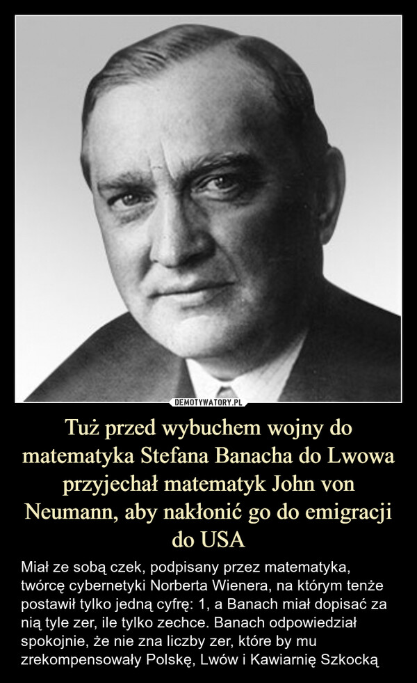 Tuż przed wybuchem wojny do matematyka Stefana Banacha do Lwowa przyjechał matematyk John von Neumann, aby nakłonić go do emigracji do USA – Miał ze sobą czek, podpisany przez matematyka, twórcę cybernetyki Norberta Wienera, na którym tenże postawił tylko jedną cyfrę: 1, a Banach miał dopisać za nią tyle zer, ile tylko zechce. Banach odpowiedział spokojnie, że nie zna liczby zer, które by mu zrekompensowały Polskę, Lwów i Kawiarnię Szkocką 