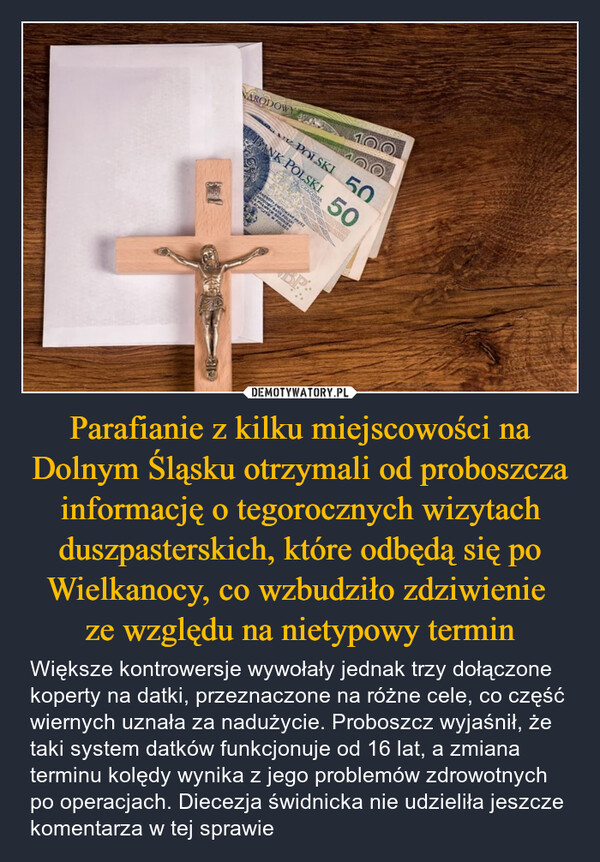 Parafianie z kilku miejscowości na Dolnym Śląsku otrzymali od proboszcza informację o tegorocznych wizytach duszpasterskich, które odbędą się po Wielkanocy, co wzbudziło zdziwienie ze względu na nietypowy termin – Większe kontrowersje wywołały jednak trzy dołączone koperty na datki, przeznaczone na różne cele, co część wiernych uznała za nadużycie. Proboszcz wyjaśnił, że taki system datków funkcjonuje od 16 lat, a zmiana terminu kolędy wynika z jego problemów zdrowotnych po operacjach. Diecezja świdnicka nie udzieliła jeszcze komentarza w tej sprawie 100NARODOWYANK POLSKI 50POLSKI 50INRICANENGTY EMITOWANE PRZEZHARDOGGY BANK POLSA64 PRAWNYM SROCKIEMPLATNICZYM W POLSCE