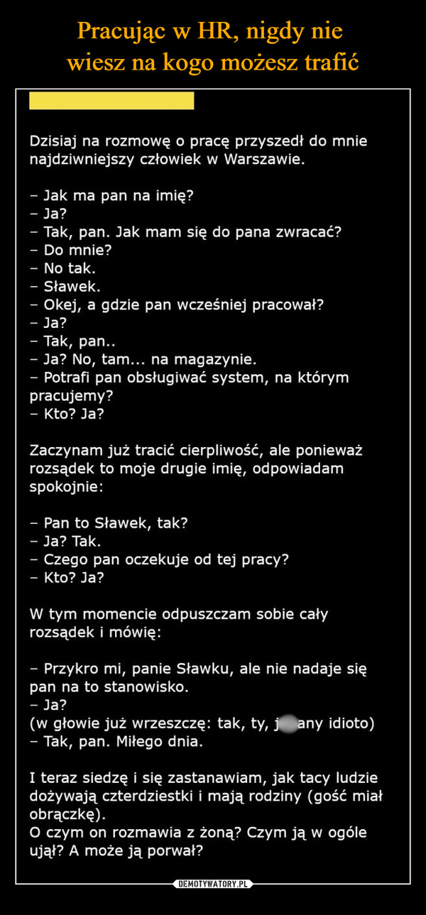  –  Dzisiaj na rozmowę o pracę przyszedł do mnienajdziwniejszy człowiek w Warszawie.- Jak ma pan na imię?- Ja?-Tak, pan. Jak mam się do pana zwracać?Do mnie?- No tak.- Sławek.Okej, a gdzie pan wcześniej pracował?Ja?- Tak, pan..- Ja? No, tam... na magazynie.- Potrafi pan obsługiwać system, na którympracujemy?- Kto? Ja?Zaczynam już tracić cierpliwość, ale ponieważrozsądek to moje drugie imię, odpowiadamspokojnie:- Pan to Sławek, tak?Ja? Tak.Czego pan oczekuje od tej pracy?- Kto? Ja?W tym momencie odpuszczam sobie całyrozsądek i mówię:-Przykro mi, panie Sławku, ale nie nadaje siępan na to stanowisko.-Ja?(w głowie już wrzeszczę: tak, ty, j any idioto)- Tak, pan. Miłego dnia.I teraz siedzę i się zastanawiam, jak tacy ludziedożywają czterdziestki i mają rodziny (gość miałobrączkę).O czym on rozmawia z żoną? Czym ją w ogóleujął? A może ją porwał?