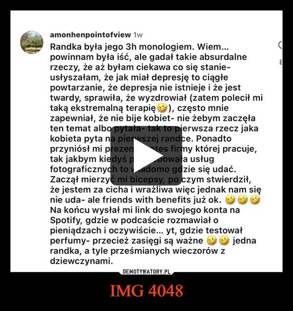 IMG 4048 –  amonhenpointofview 1wRandka była jego 3h monologiem. Wiem...powinnam była iść, ale gadał takie absurdalnerzeczy, że aż byłam ciekawa co się stanie-usłyszałam, że jak miał depresję to ciągłepowtarzanie, że depresja nie istnieje i że jesttwardy, sprawiła, że wyzdrowiał (zatem polecił mitaką ekstremalną terapię ②), często mniezapewniał, że nie bije kobiet- nie żebym zaczęłaten temat albo pytała tak to pierwsza rzecz jakakobieta pyta na pierwszej randce. Ponadtoprzyniósł mi prezent- notes firmy której pracuje,tak jakbym kiedyś potrzebowała usługfotograficznych to wiadomo gdzie się udać.Zaczął mierzyć mi bicepsy, po czym stwierdził,że jestem za cicha i wrażliwa więc jednak nam sięnie uda- ale friends with benefits już ok.Na końcu wysłał mi link do swojego konta naSpotify, gdzie w podcaście rozmawiał opieniądzach i oczywiście... yt, gdzie testowałperfumy- przecież zasięgi są ważne jednarandka, a tyle prześmianych wieczorów zdziewczynami.